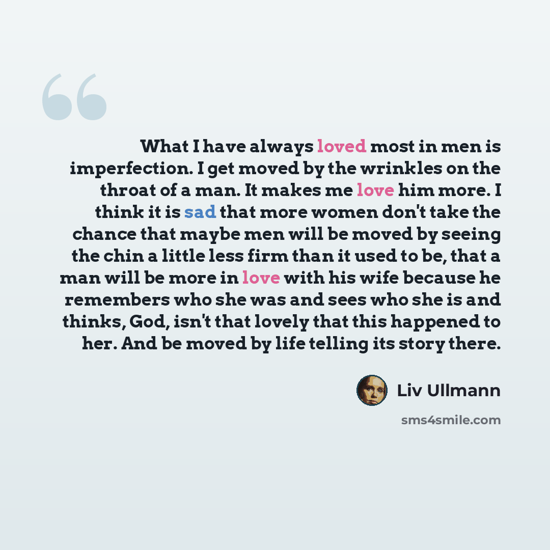 “What I have always loved most in men is imperfection. I get moved by the wrinkles on the throat of a man. It makes me love him more. I think it is sad that more women don't take the chance that maybe men will be moved by seeing the chin a little less firm than it used to be, that a man will be…” quote by Liv Ullmann