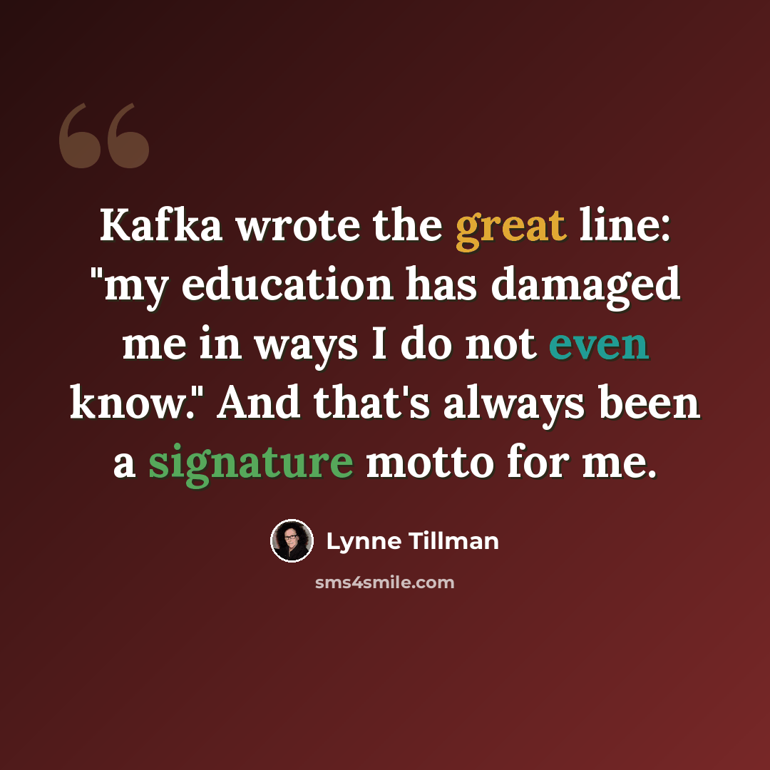 “Kafka wrote the great line: "my education has damaged me in ways I do not even know." And that's always been a signature motto for me.” quote by Lynne Tillman