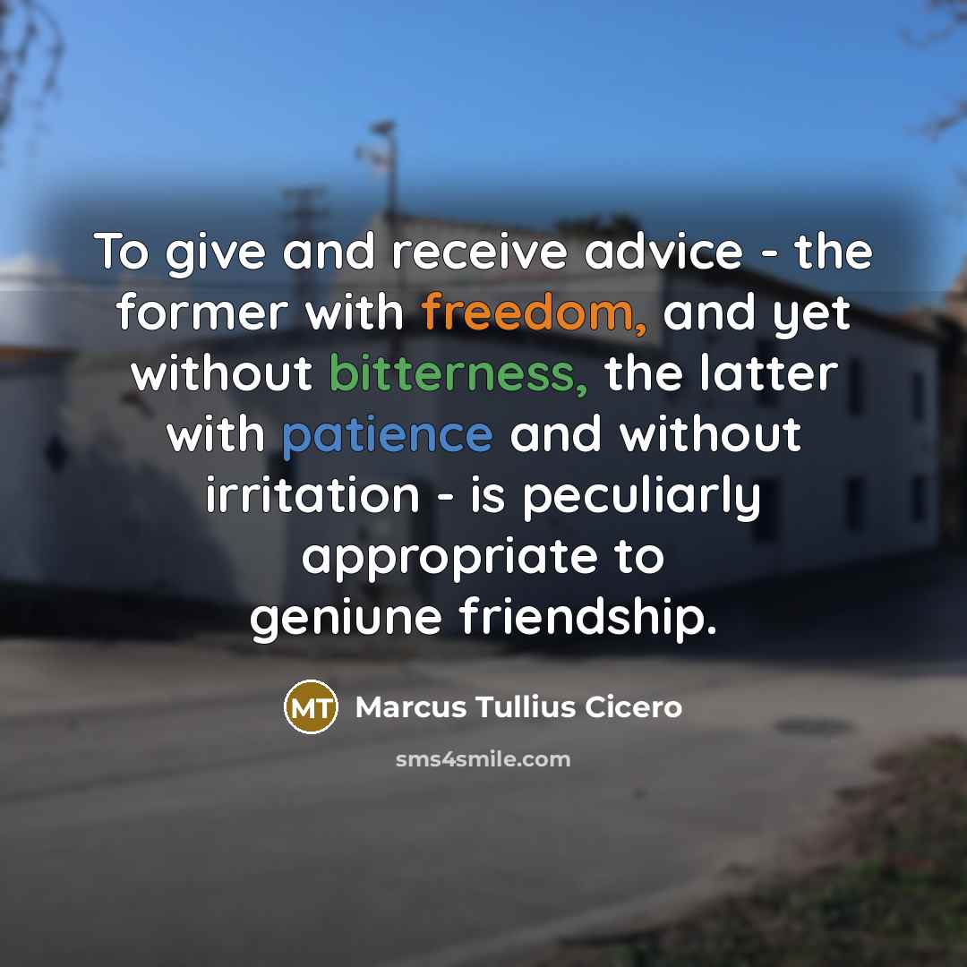 “To give and receive advice - the former with freedom, and yet without bitterness, the latter with patience and without irritation - is peculiarly appropriate to geniune friendship.” quote by Marcus Tullius Cicero