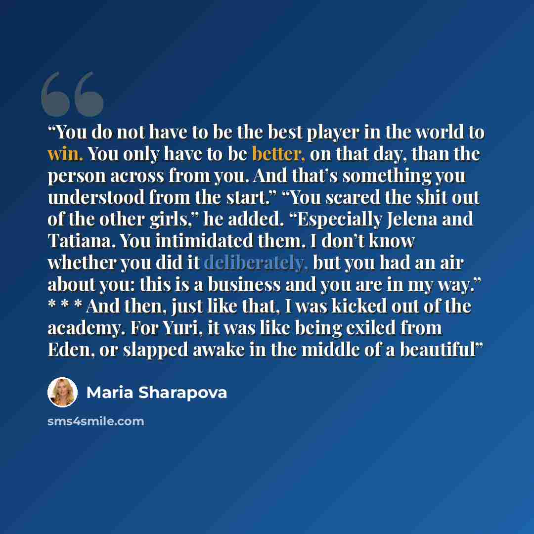 “You do not have to be the best player in the world to win. You only have to be better, on that day, than the person across from you. And that’s something you understood from the start.” “You scared the shit out of the other girls,” he added. “Especially Jelena and Tatiana. You intimidated them. I…” quote by Maria Sharapova