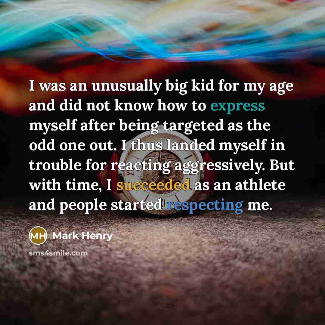 “I was an unusually big kid for my age and did not know how to express myself after being targeted as the odd one out. I thus landed myself in trouble for reacting aggressively. But with time, I succeeded as an athlete and people started respecting me.” quote by Mark Henry