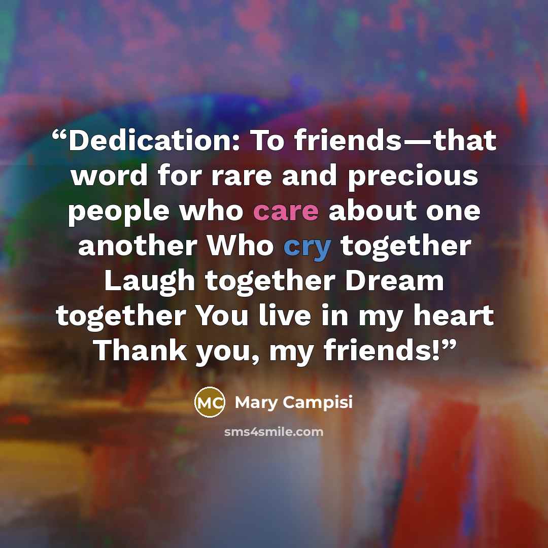 “Dedication: To friends—that word for rare and precious people who care about one another Who cry together Laugh together Dream together You live in my heart Thank you, my friends!” quote by Mary Campisi