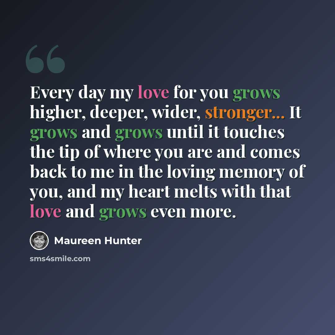 “Every day my love for you grows higher, deeper, wider, stronger... It grows and grows until it touches the tip of where you are and comes back to me in the loving memory of you, and my heart melts with that love and grows even more.” quote by Maureen Hunter