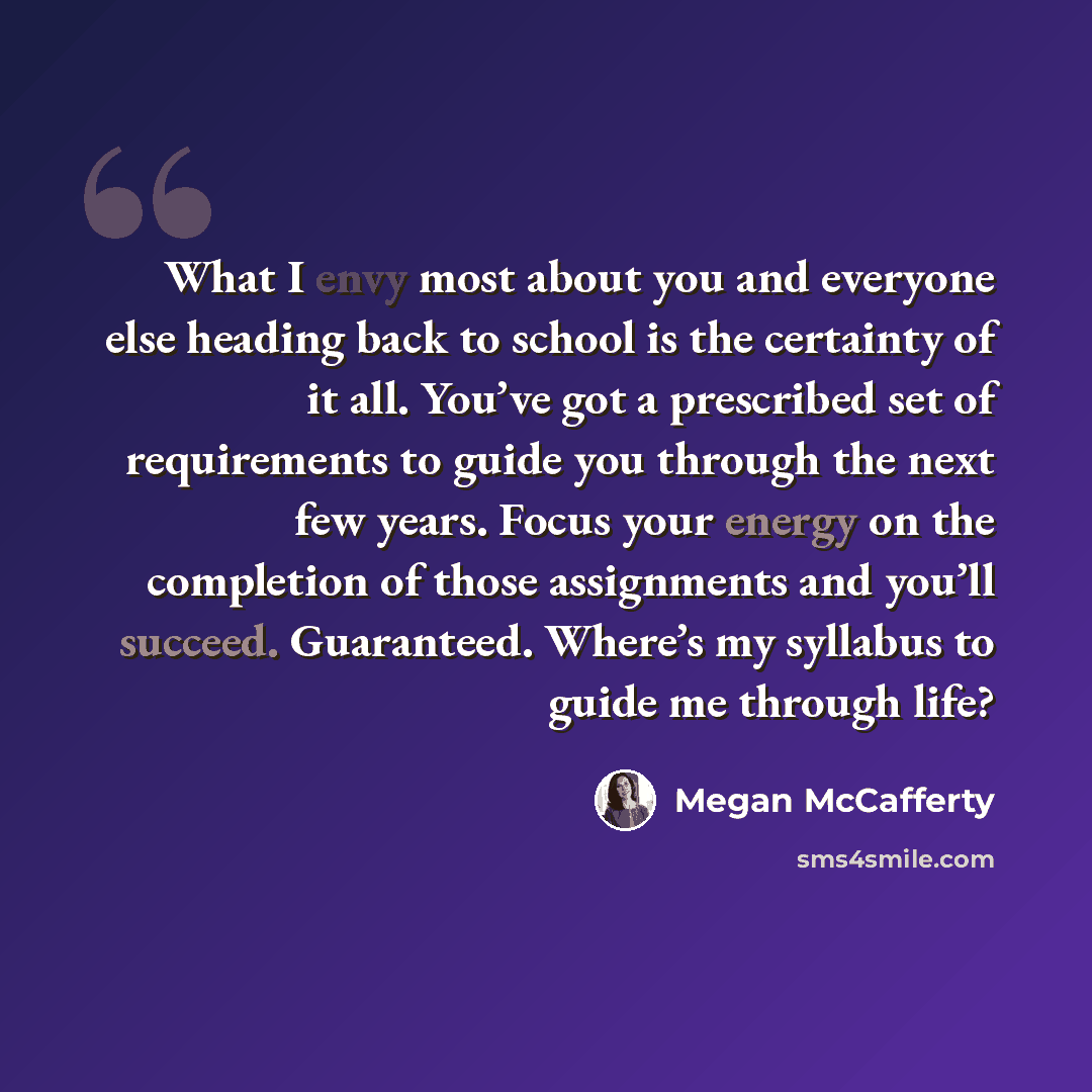 “What I envy most about you and everyone else heading back to school is the certainty of it all. You’ve got a prescribed set of requirements to guide you through the next few years. Focus your energy on the completion of those assignments and you’ll succeed. Guaranteed. Where’s my syllabus to guide…” quote by Megan McCafferty