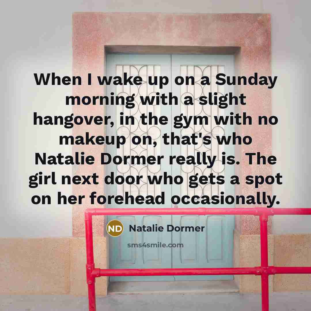 “When I wake up on a Sunday morning with a slight hangover, in the gym with no makeup on, that's who Natalie Dormer really is. The girl next door who gets a spot on her forehead occasionally.” quote by Natalie Dormer