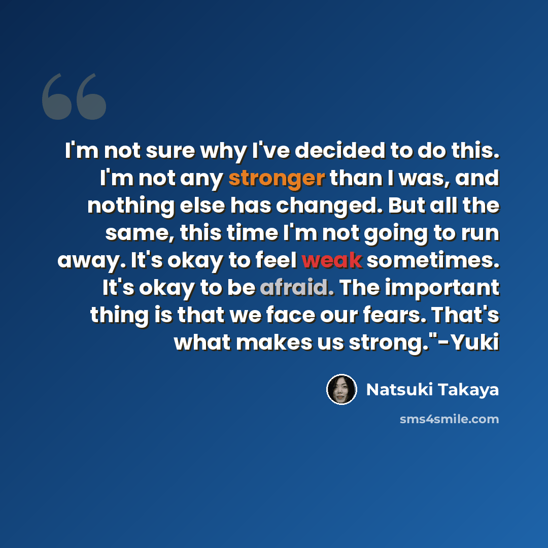 “I'm not sure why I've decided to do this. I'm not any stronger than I was, and nothing else has changed. But all the same, this time I'm not going to run away. It's okay to feel weak sometimes. It's okay to be afraid. The important thing is that we face our fears. That's what makes us strong."-Yuki” quote by Natsuki Takaya