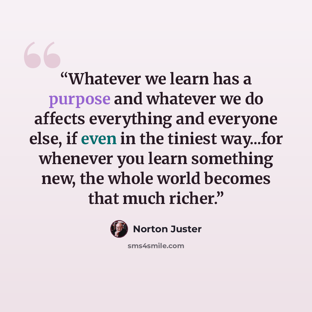 “Whatever we learn has a purpose and whatever we do affects everything and everyone else, if even in the tiniest way...for whenever you learn something new, the whole world becomes that much richer.” quote by Norton Juster