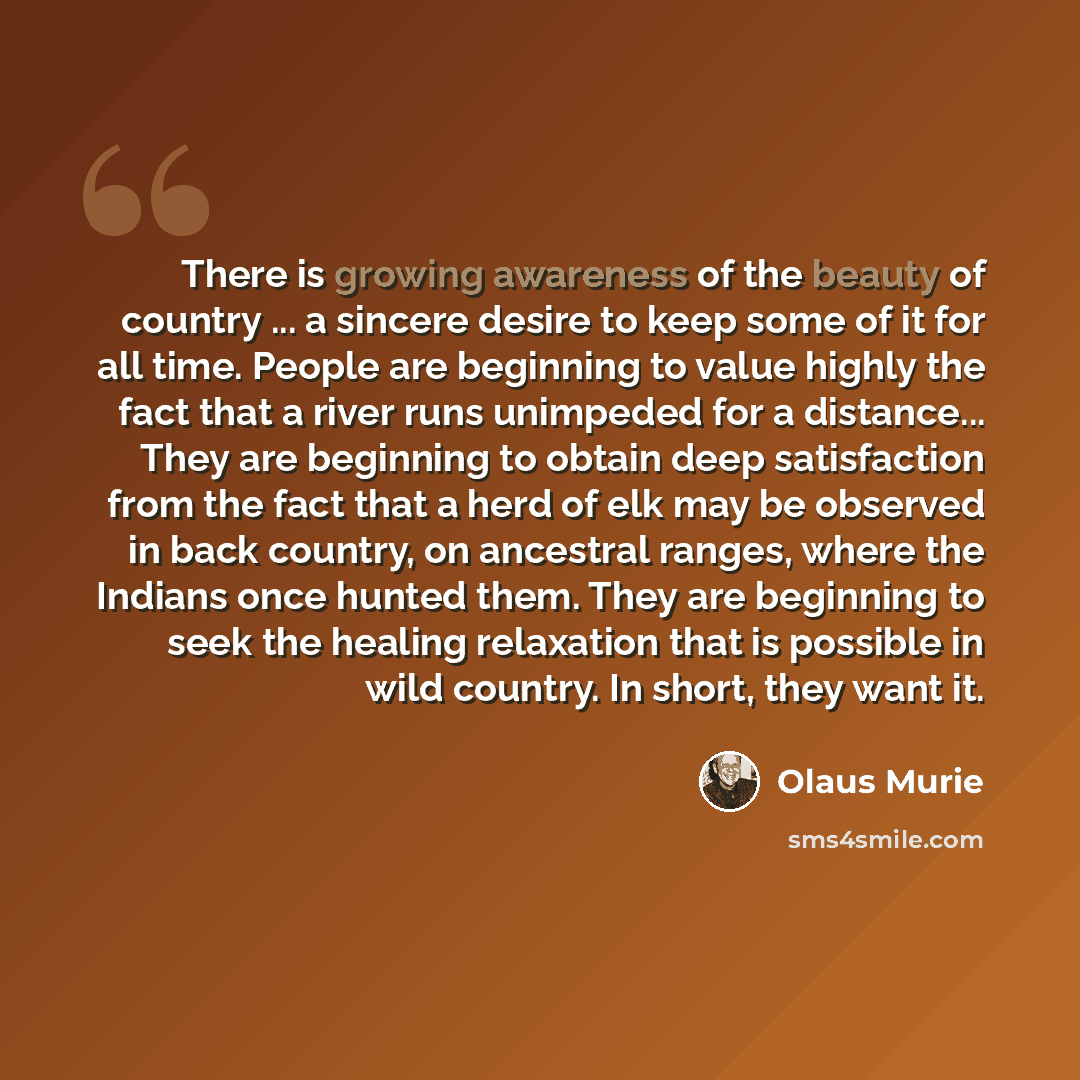 “There is growing awareness of the beauty of country ... a sincere desire to keep some of it for all time. People are beginning to value highly the fact that a river runs unimpeded for a distance... They are beginning to obtain deep satisfaction from the fact that a herd of elk may be observed in…” quote by Olaus Murie
