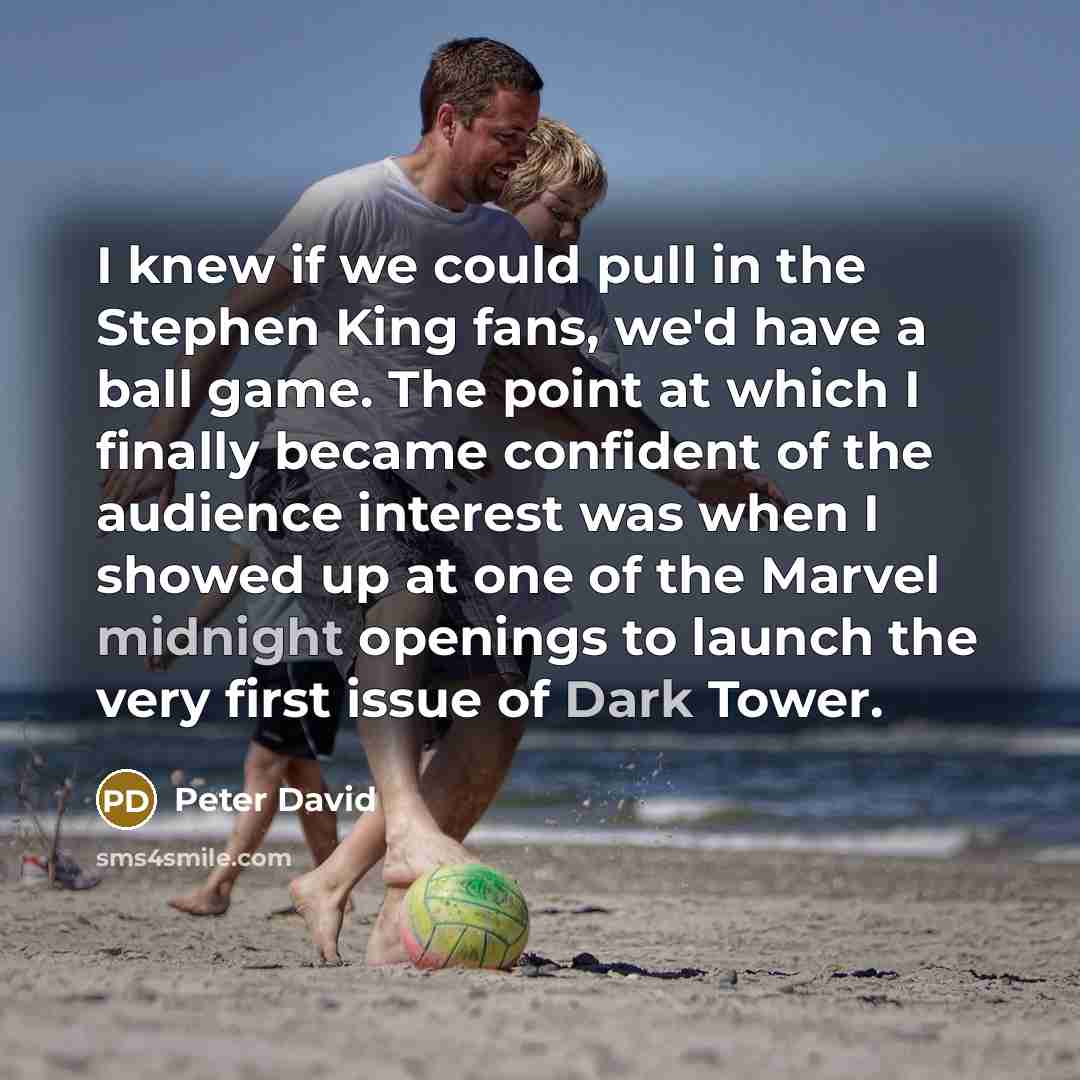 “I knew if we could pull in the Stephen King fans, we'd have a ball game. The point at which I finally became confident of the audience interest was when I showed up at one of the Marvel midnight openings to launch the very first issue of Dark Tower.” quote by Peter David