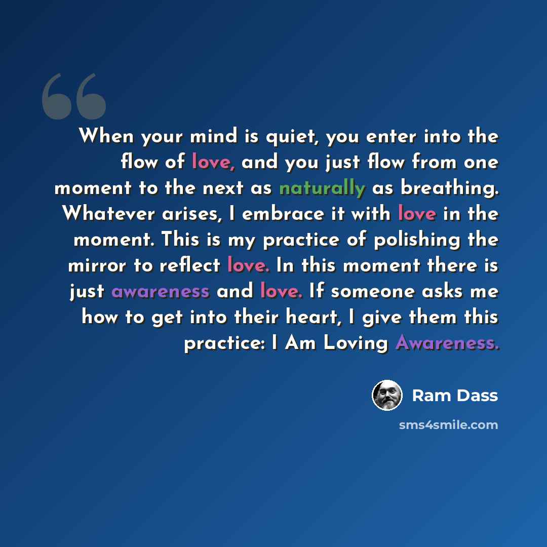 “When your mind is quiet, you enter into the flow of love, and you just flow from one moment to the next as naturally as breathing. Whatever arises, I embrace it with love in the moment. This is my practice of polishing the mirror to reflect love. In this moment there is just awareness and love. If…” quote by Ram Dass