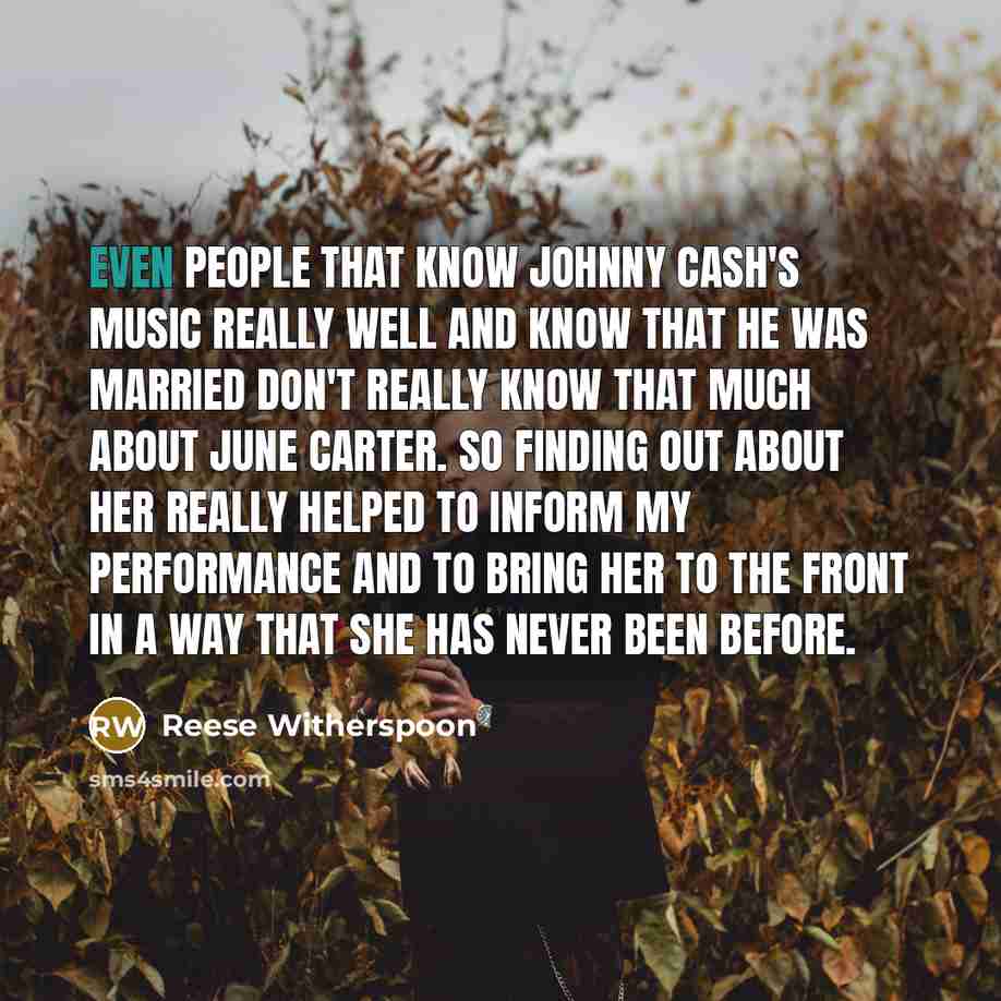 “Even people that know Johnny Cash's music really well and know that he was married don't really know that much about June Carter. So finding out about her really helped to inform my performance and to bring her to the front in a way that she has never been before.” quote by Reese Witherspoon