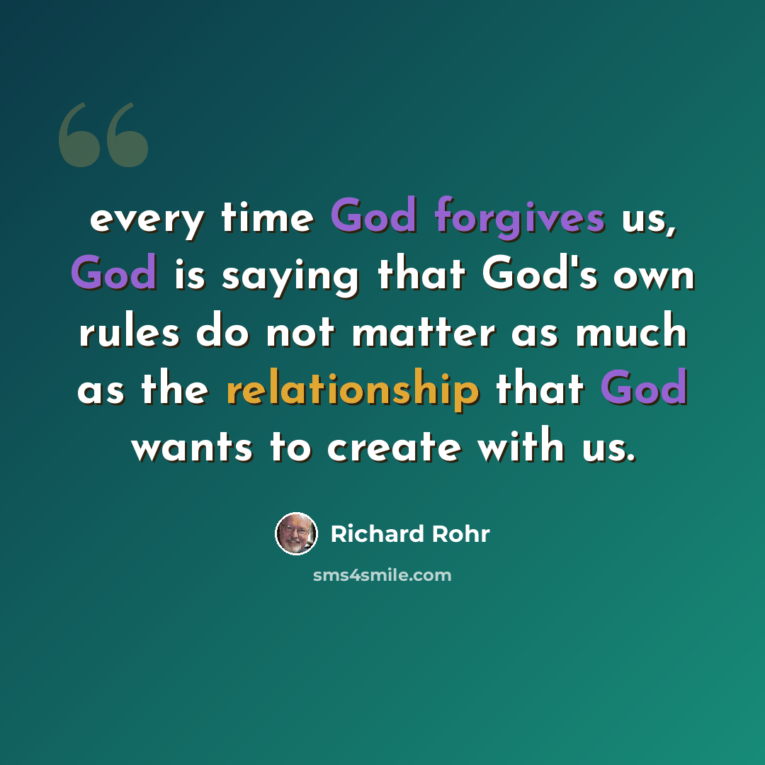 “every time God forgives us, God is saying that God's own rules do not matter as much as the relationship that God wants to create with us.” quote by Richard Rohr