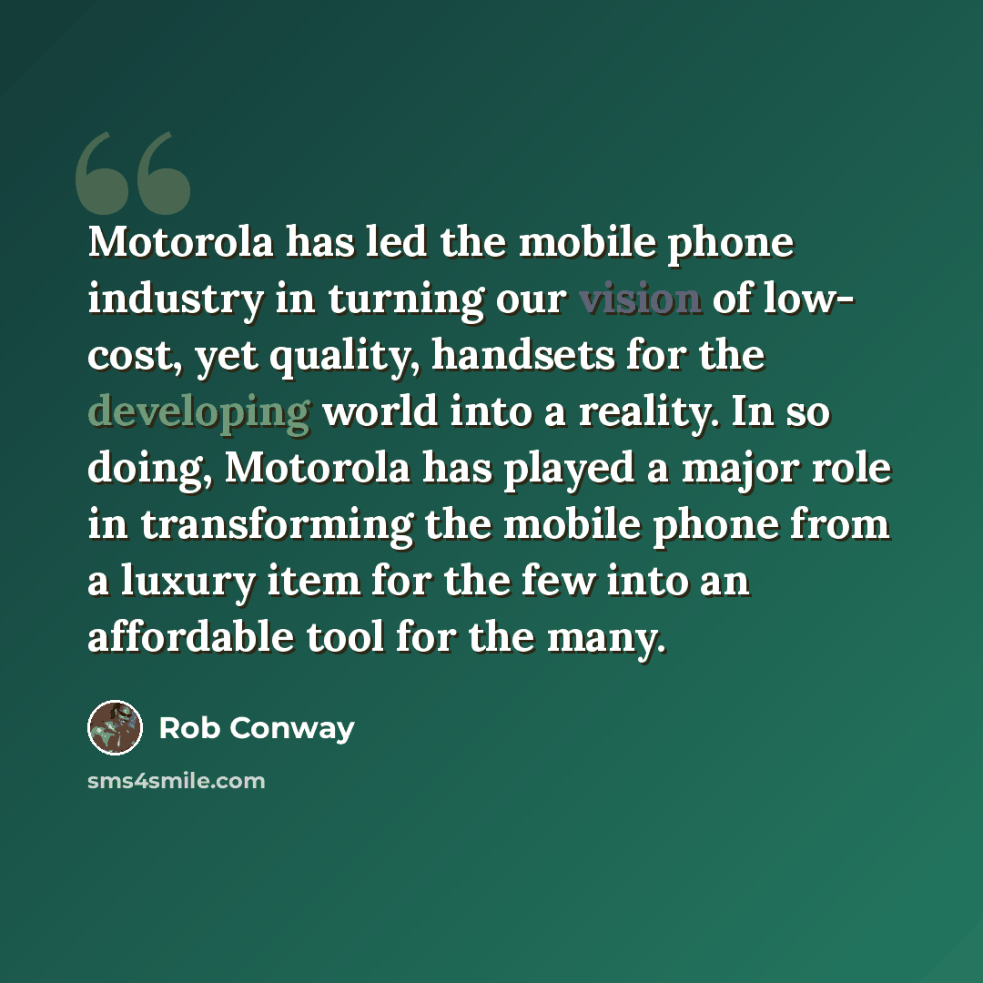 “Motorola has led the mobile phone industry in turning our vision of low- cost, yet quality, handsets for the developing world into a reality. In so doing, Motorola has played a major role in transforming the mobile phone from a luxury item for the few into an affordable tool for the many.” quote by Rob Conway