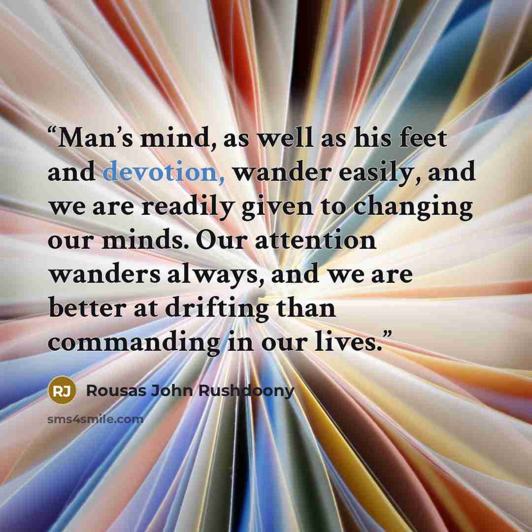 “Man’s mind, as well as his feet and devotion, wander easily, and we are readily given to changing our minds. Our attention wanders always, and we are better at drifting than commanding in our lives.” quote by Rousas John Rushdoony