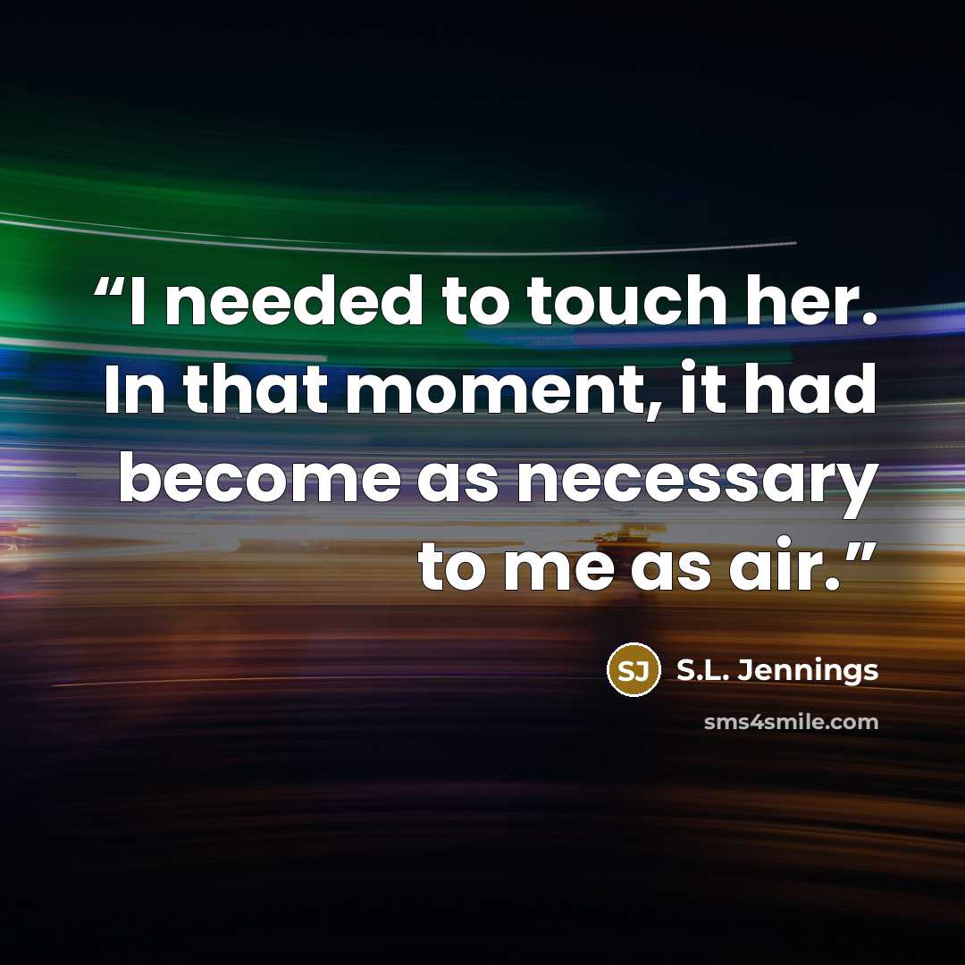 “I needed to touch her. In that moment, it had become as necessary to me as air.” quote by S.L. Jennings