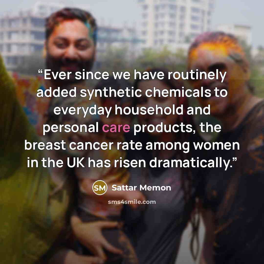 “Ever since we have routinely added synthetic chemicals to everyday household and personal care products, the breast cancer rate among women in the UK has risen dramatically.” quote by Sattar Memon