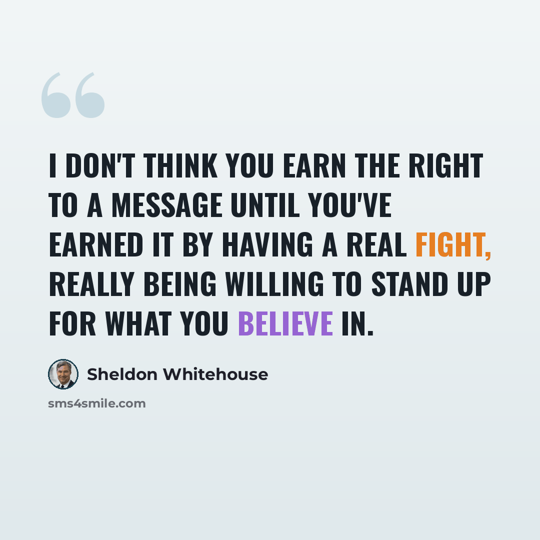 “I don't think you earn the right to a message until you've earned it by having a real fight, really being willing to stand up for what you believe in.” quote by Sheldon Whitehouse