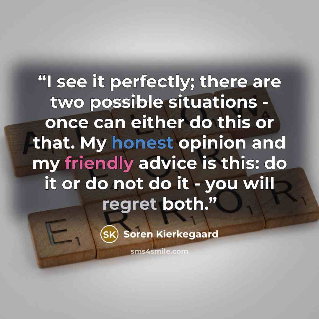 “I see it perfectly; there are two possible situations - once can either do this or that. My honest opinion and my friendly advice is this: do it or do not do it - you will regret both.” quote by Soren Kierkegaard