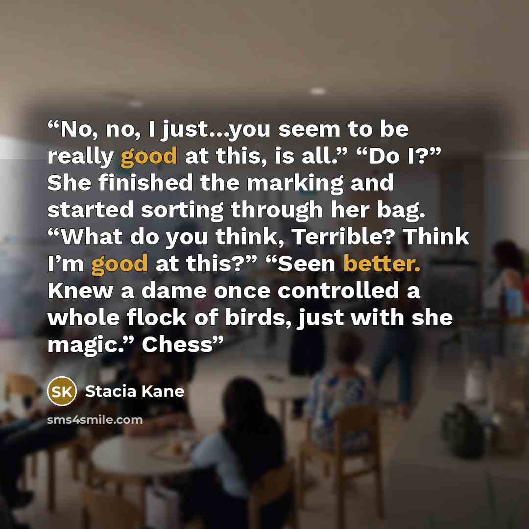“No, no, I just…you seem to be really good at this, is all.” “Do I?” She finished the marking and started sorting through her bag. “What do you think, Terrible? Think I’m good at this?” “Seen better. Knew a dame once controlled a whole flock of birds, just with she magic.” Chess” quote by Stacia Kane