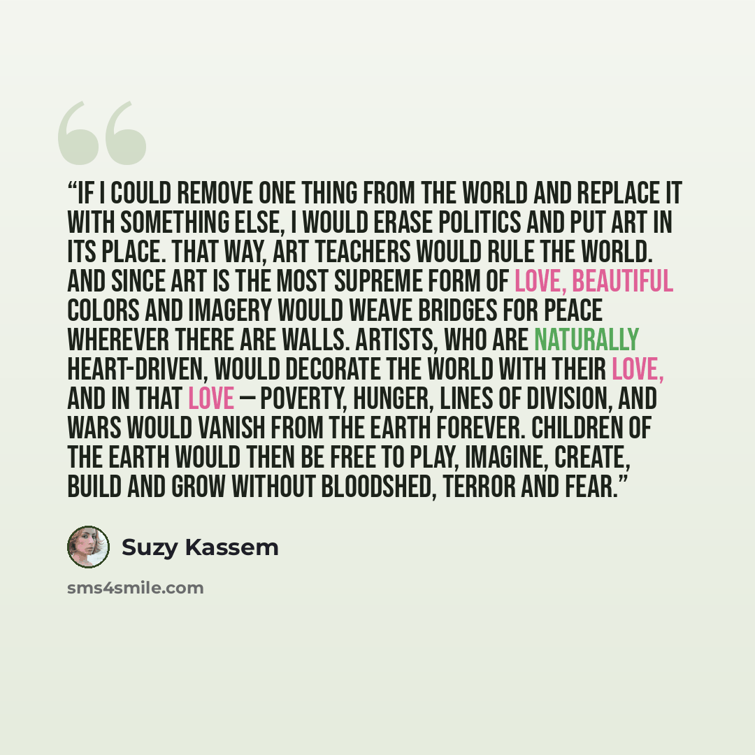 “If I could remove one thing from the world and replace it with something else, I would erase politics and put art in its place. That way, art teachers would rule the world. And since art is the most supreme form of love, beautiful colors and imagery would weave bridges for peace wherever there are…” quote by Suzy Kassem