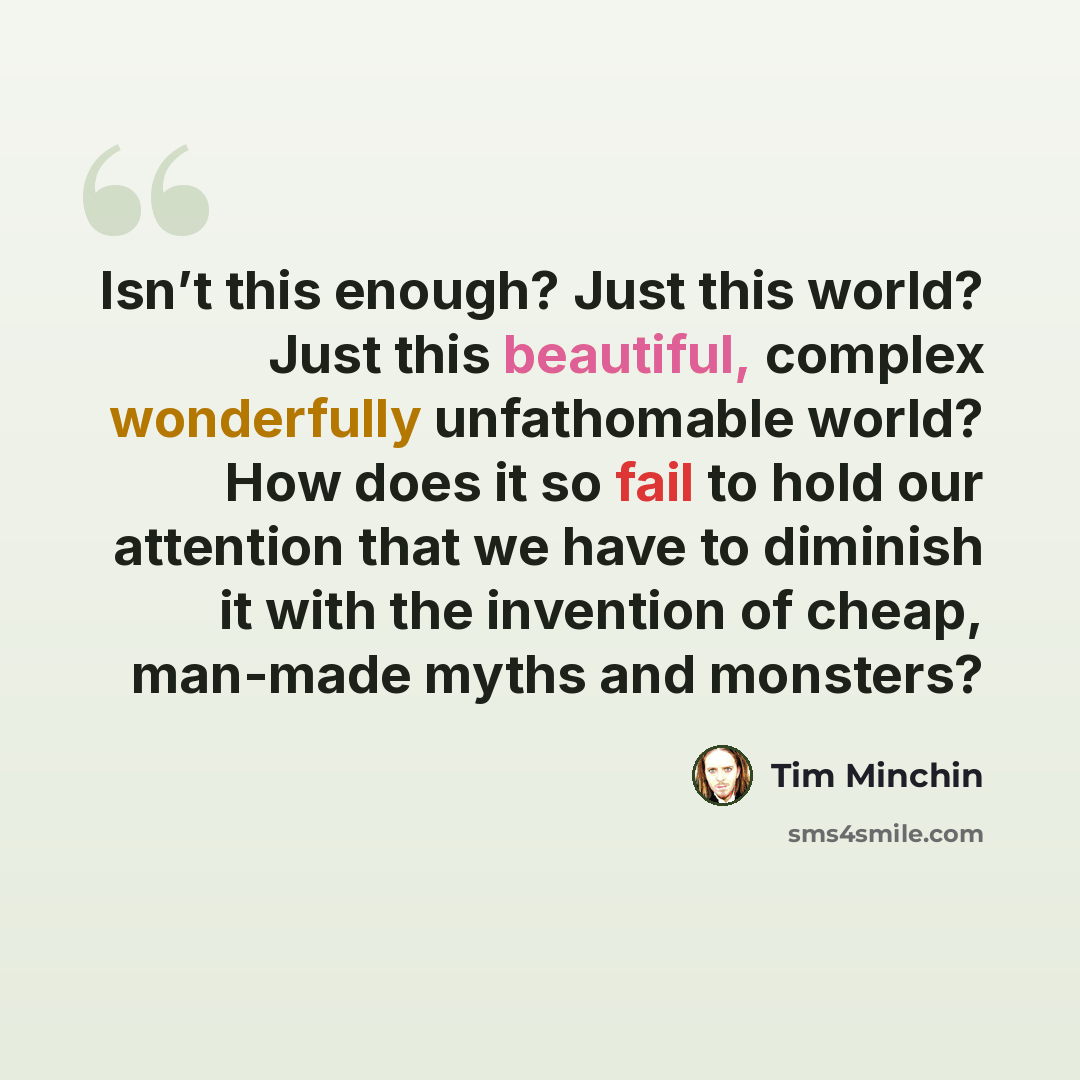 “Isn’t this enough? Just this world? Just this beautiful, complex wonderfully unfathomable world? How does it so fail to hold our attention that we have to diminish it with the invention of cheap, man-made myths and monsters?” quote by Tim Minchin