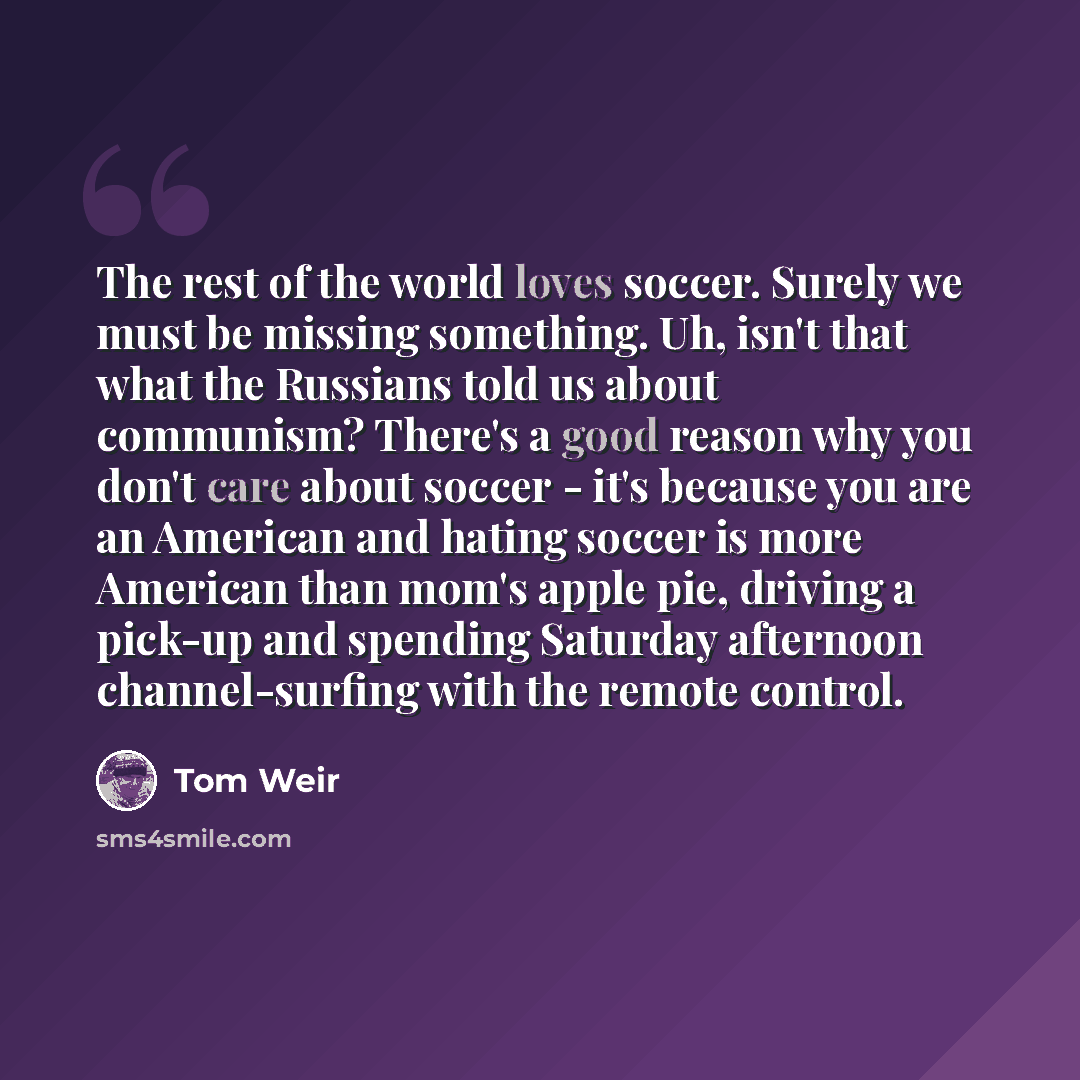 “The rest of the world loves soccer. Surely we must be missing something. Uh, isn't that what the Russians told us about communism? There's a good reason why you don't care about soccer - it's because you are an American and hating soccer is more American than mom's apple pie, driving a pick-up and…” quote by Tom Weir