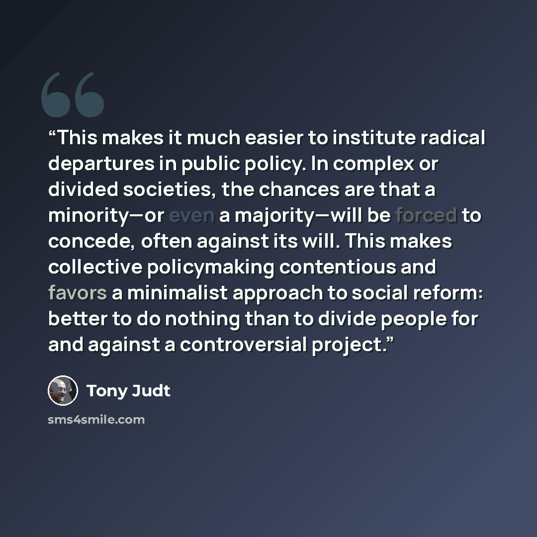 “This makes it much easier to institute radical departures in public policy. In complex or divided societies, the chances are that a minority—or even a majority—will be forced to concede, often against its will. This makes collective policymaking contentious and favors a minimalist approach to…” quote by Tony Judt