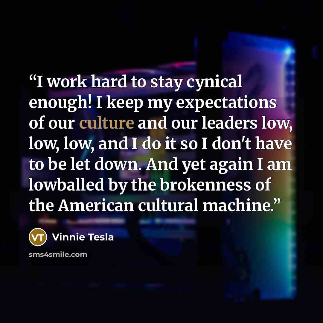 “I work hard to stay cynical enough! I keep my expectations of our culture and our leaders low, low, low, and I do it so I don't have to be let down. And yet again I am lowballed by the brokenness of the American cultural machine.” quote by Vinnie Tesla