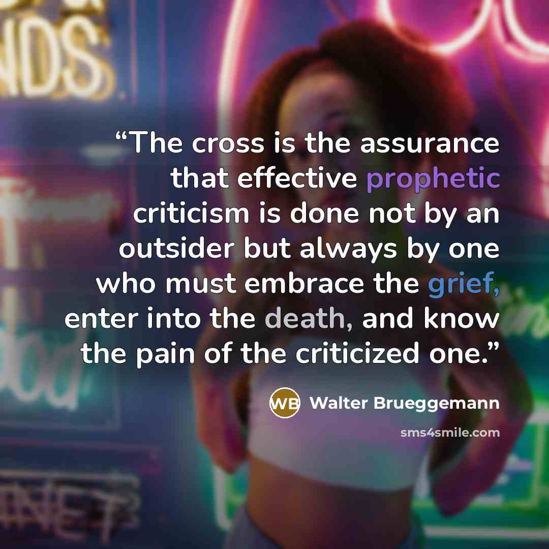“The cross is the assurance that effective prophetic criticism is done not by an outsider but always by one who must embrace the grief, enter into the death, and know the pain of the criticized one.” quote by Walter Brueggemann