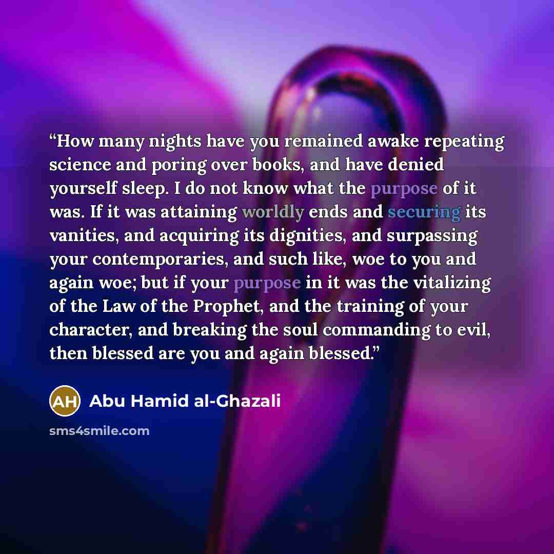 “How many nights have you remained awake repeating science and poring over books, and have denied yourself sleep. I do not know what the purpose of it was. If it was attaining worldly ends and securing its vanities, and acquiring its dignities, and surpassing your contemporaries, and such like, woe…” quote by Abu Hamid al-Ghazali