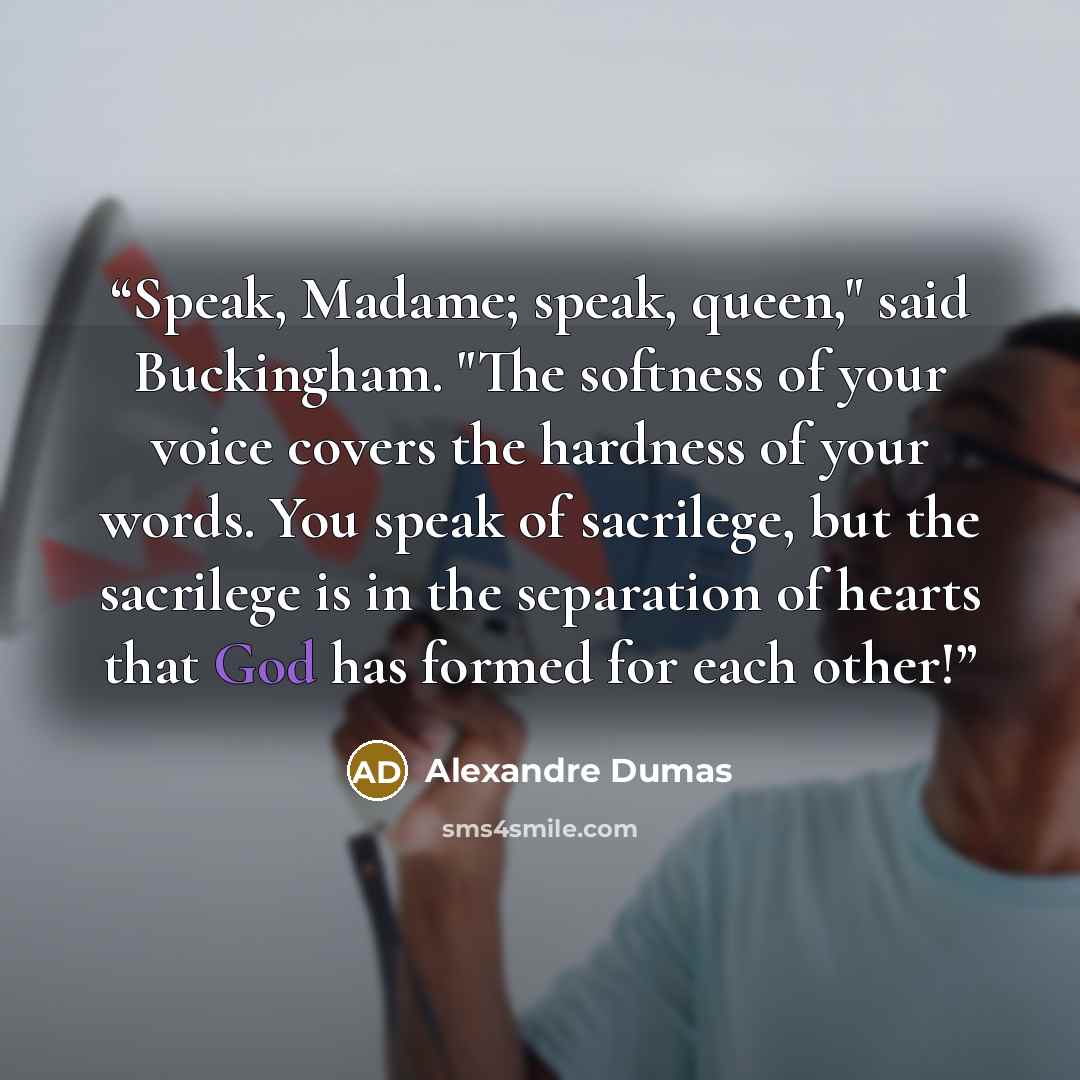 “Speak, Madame; speak, queen," said Buckingham. "The softness of your voice covers the hardness of your words. You speak of sacrilege, but the sacrilege is in the separation of hearts that God has formed for each other!” quote by Alexandre Dumas