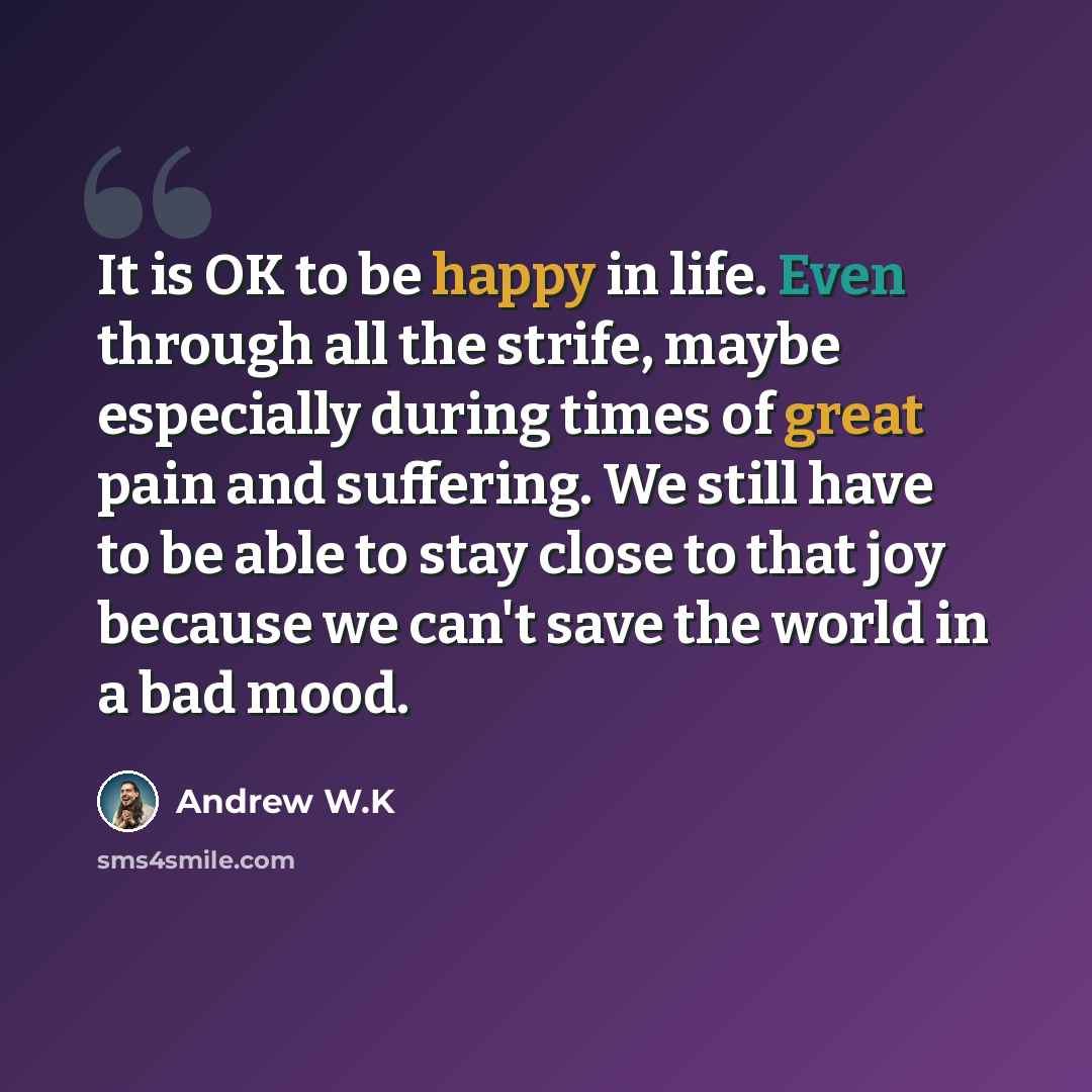 “It is OK to be happy in life. Even through all the strife, maybe especially during times of great pain and suffering. We still have to be able to stay close to that joy because we can't save the world in a bad mood.” quote by Andrew W.K