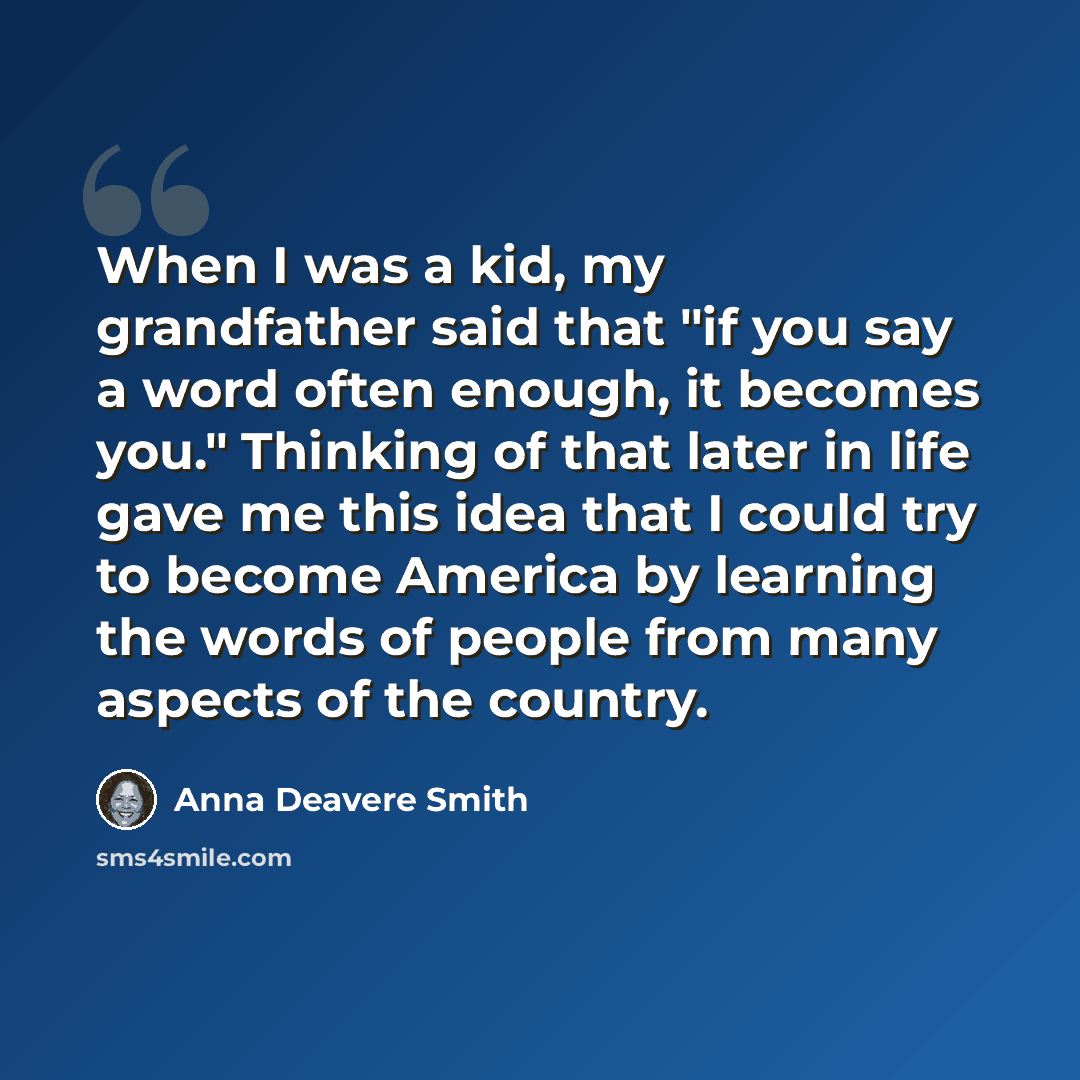 “When I was a kid, my grandfather said that "if you say a word often enough, it becomes you." Thinking of that later in life gave me this idea that I could try to become America by learning the words of people from many aspects of the country.” quote by Anna Deavere Smith
