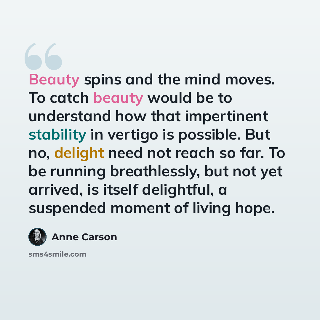 “Beauty spins and the mind moves. To catch beauty would be to understand how that impertinent stability in vertigo is possible. But no, delight need not reach so far. To be running breathlessly, but not yet arrived, is itself delightful, a suspended moment of living hope.” quote by Anne Carson