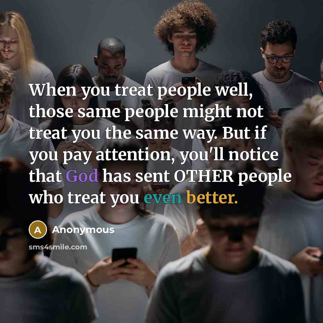 “When you treat people well, those same people might not treat you the same way. But if you pay attention, you'll notice that God has sent OTHER people who treat you even better.” quote by Anonymous