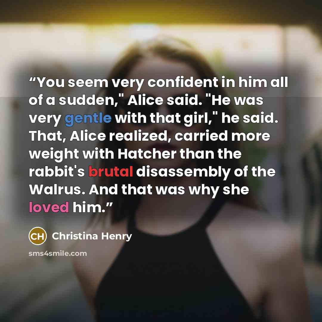 “You seem very confident in him all of a sudden," Alice said. "He was very gentle with that girl," he said. That, Alice realized, carried more weight with Hatcher than the rabbit's brutal disassembly of the Walrus. And that was why she loved him.” quote by Christina Henry