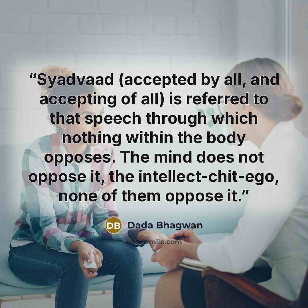 “Syadvaad (accepted by all, and accepting of all) is referred to that speech through which nothing within the body opposes. The mind does not oppose it, the intellect-chit-ego, none of them oppose it.” quote by Dada Bhagwan