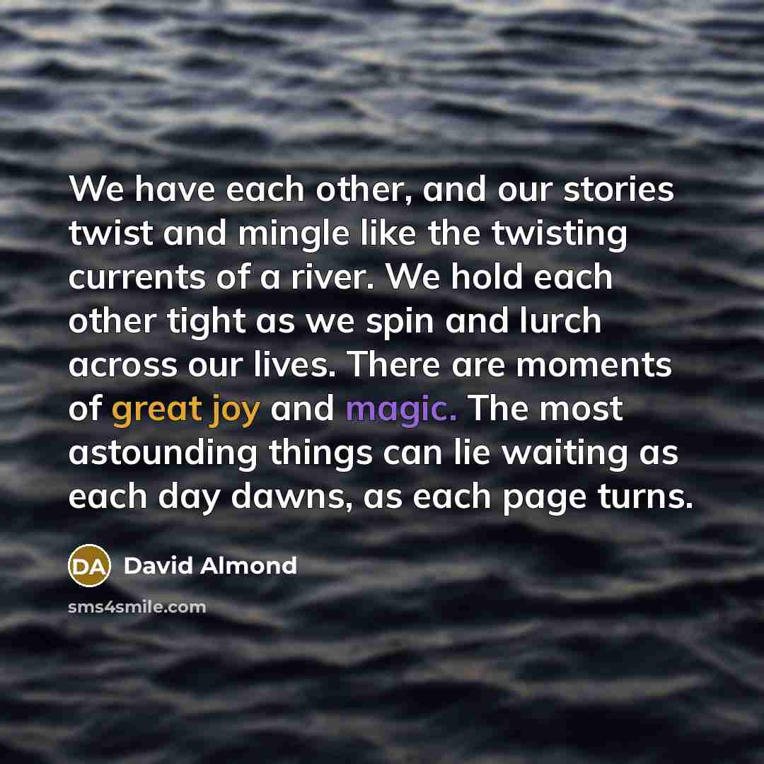 “We have each other, and our stories twist and mingle like the twisting currents of a river. We hold each other tight as we spin and lurch across our lives. There are moments of great joy and magic. The most astounding things can lie waiting as each day dawns, as each page turns.” quote by David Almond