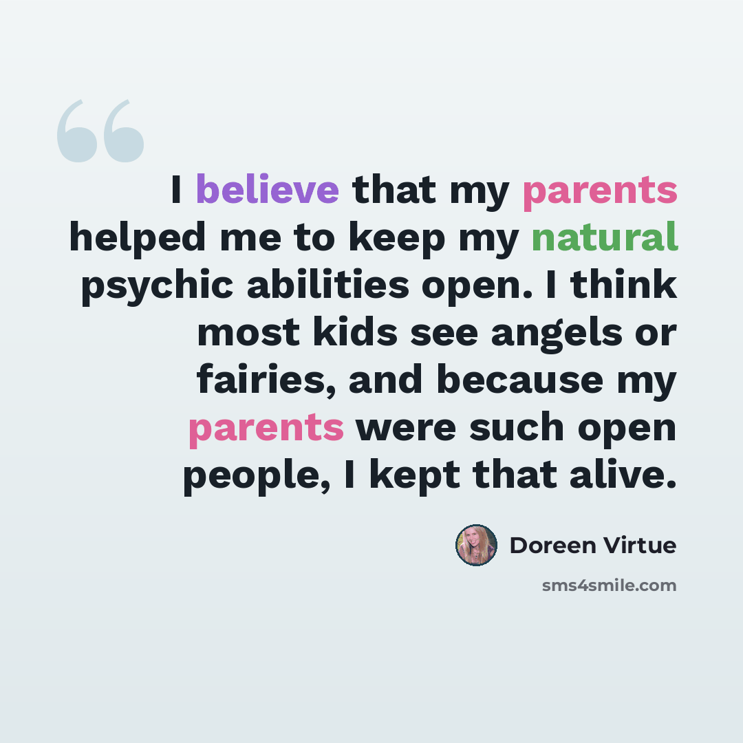 “I believe that my parents helped me to keep my natural psychic abilities open. I think most kids see angels or fairies, and because my parents were such open people, I kept that alive.” quote by Doreen Virtue