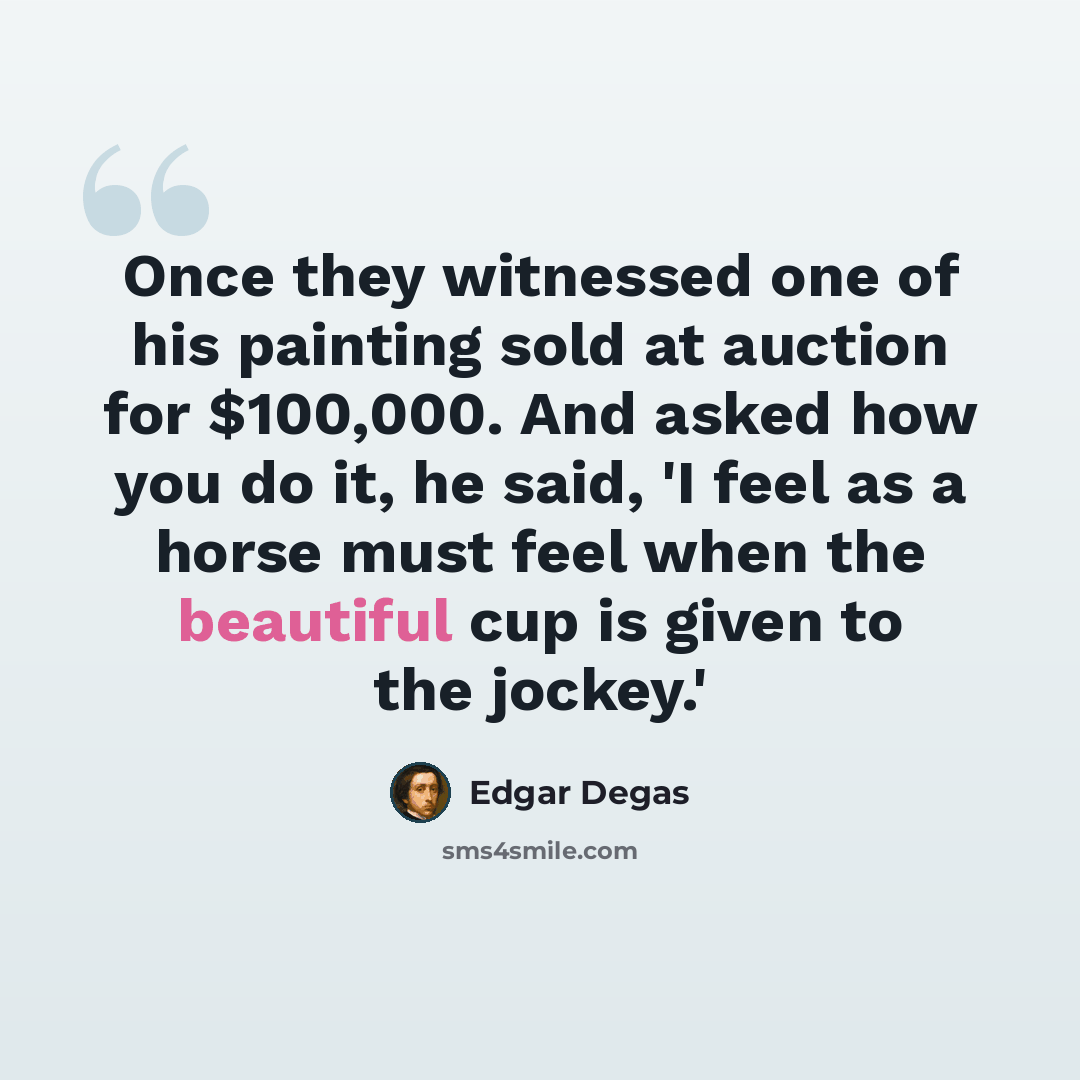 “Once they witnessed one of his painting sold at auction for $100,000. And asked how you do it, he said, 'I feel as a horse must feel when the beautiful cup is given to the jockey.'” quote by Edgar Degas