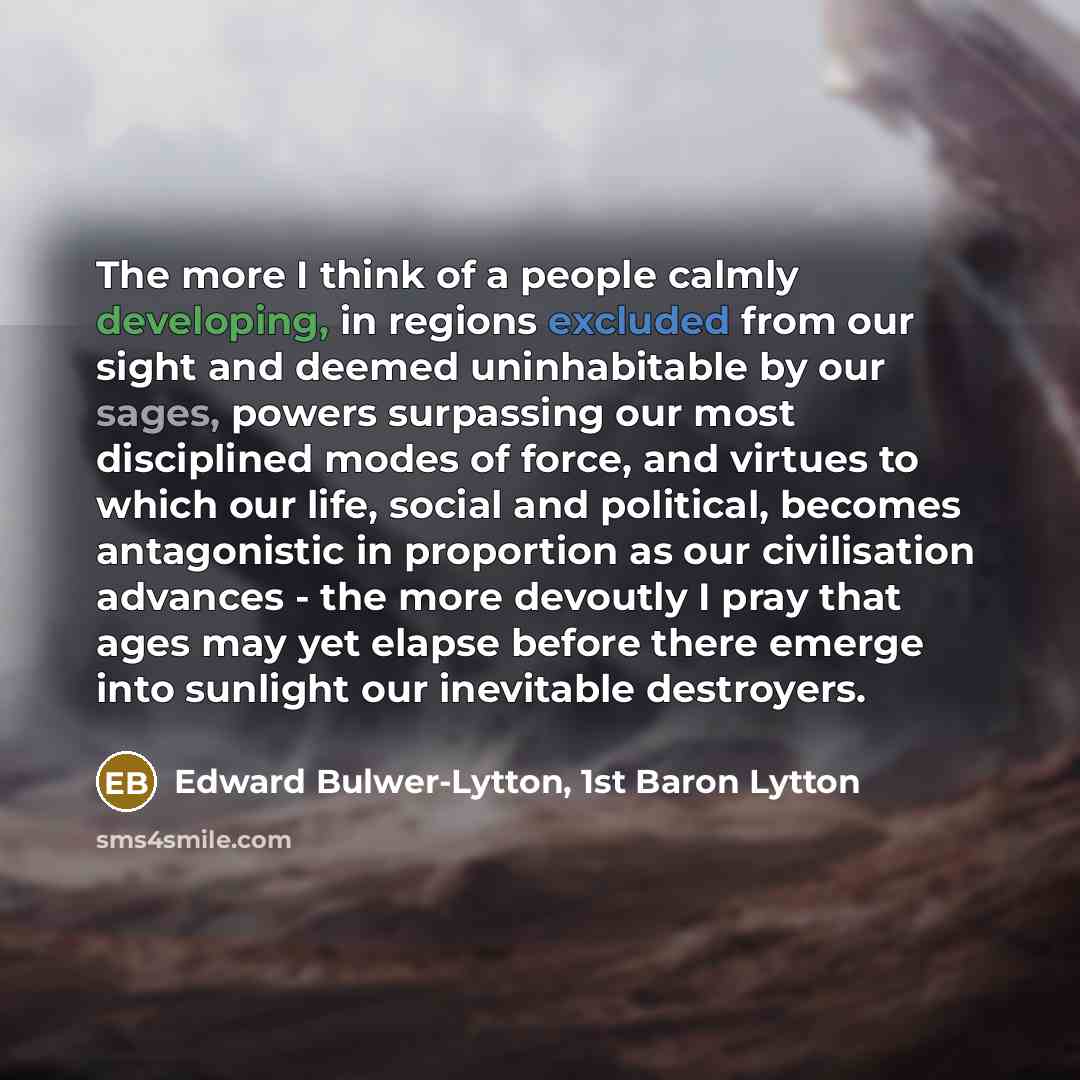 “The more I think of a people calmly developing, in regions excluded from our sight and deemed uninhabitable by our sages, powers surpassing our most disciplined modes of force, and virtues to which our life, social and political, becomes antagonistic in proportion as our civilisation advances…” quote by Edward Bulwer-Lytton, 1st Baron Lytton