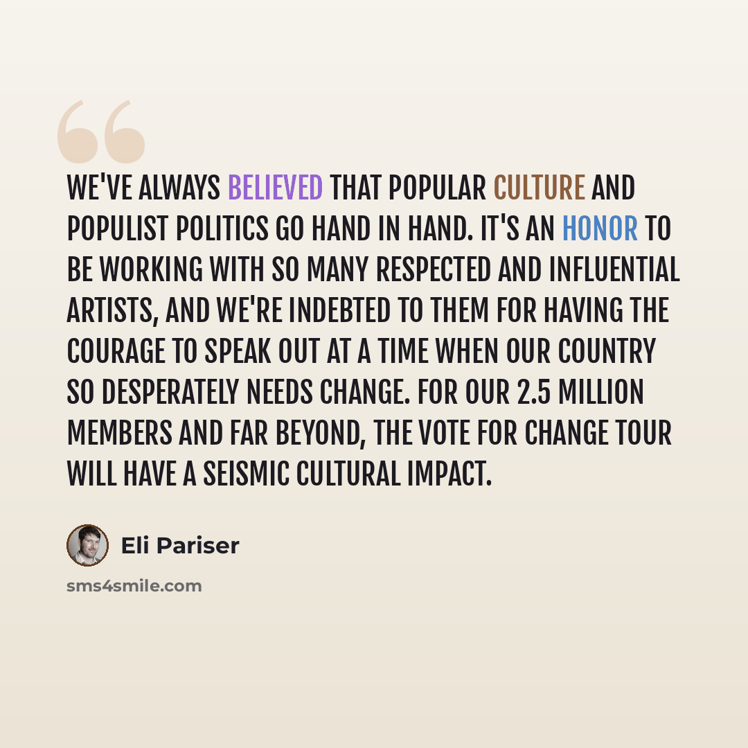 “We've always believed that popular culture and populist politics go hand in hand. It's an honor to be working with so many respected and influential artists, and we're indebted to them for having the courage to speak out at a time when our country so desperately needs change. For our 2.5 million…” quote by Eli Pariser