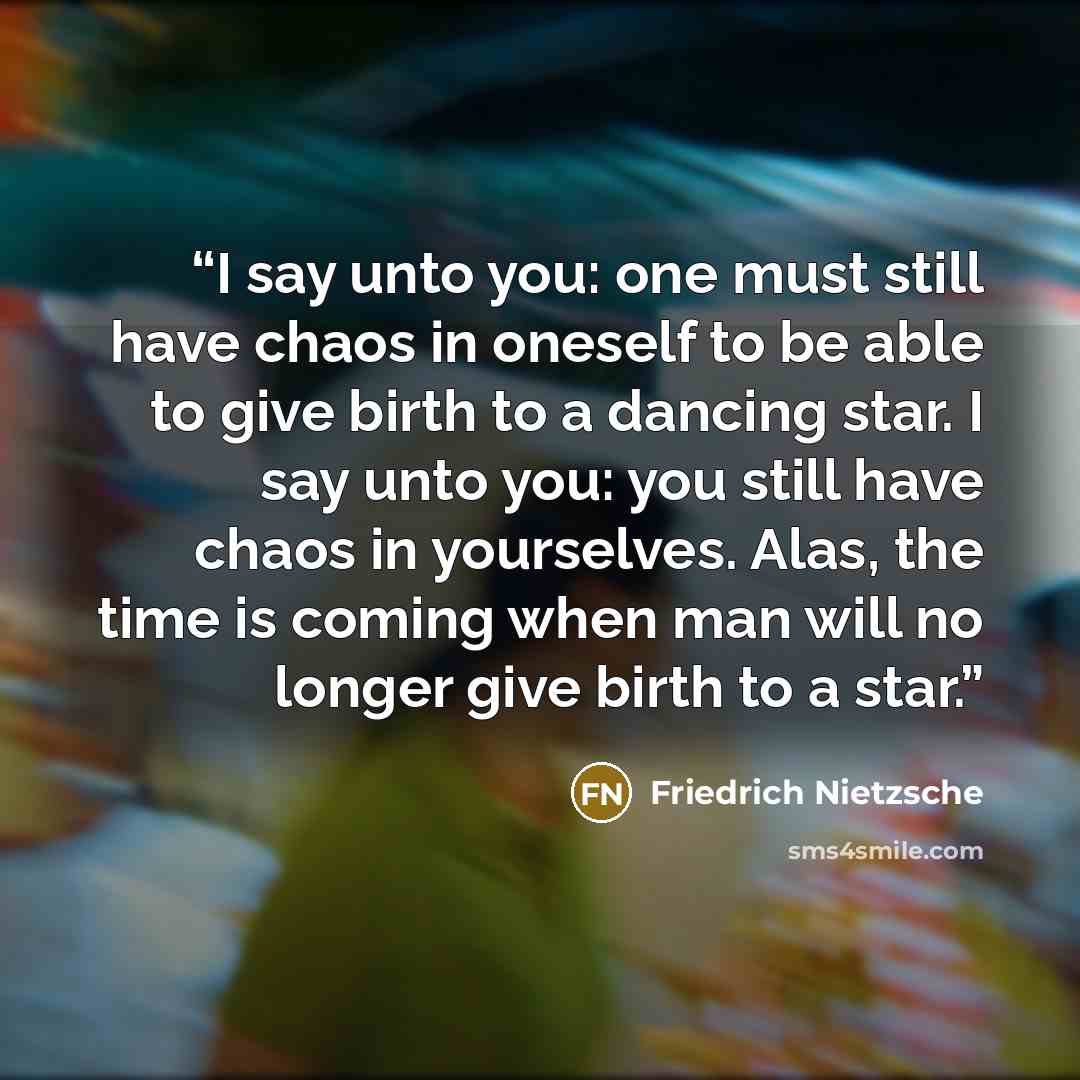 “I say unto you: one must still have chaos in oneself to be able to give birth to a dancing star. I say unto you: you still have chaos in yourselves. Alas, the time is coming when man will no longer give birth to a star.” quote by Friedrich Nietzsche