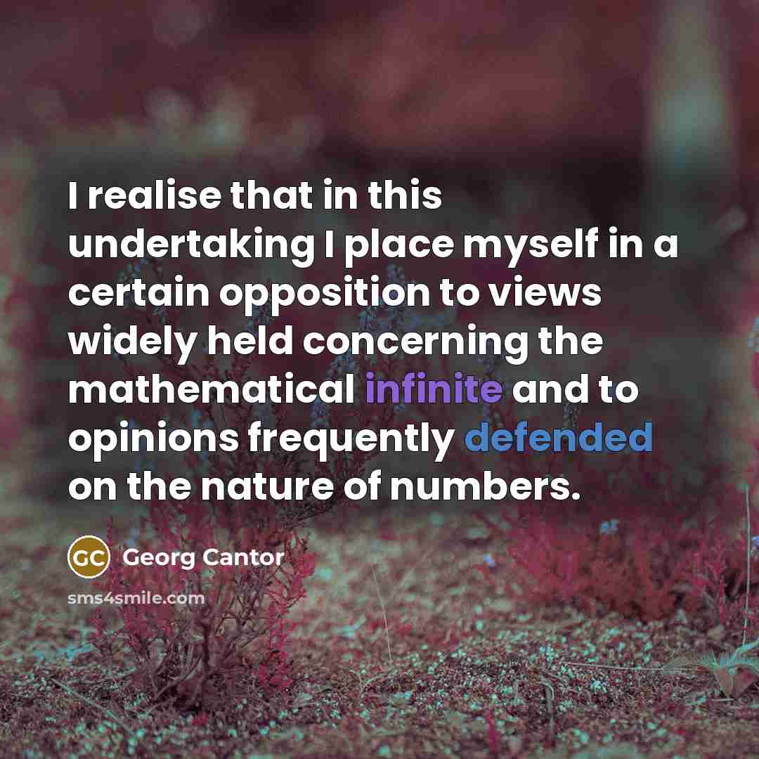 “I realise that in this undertaking I place myself in a certain opposition to views widely held concerning the mathematical infinite and to opinions frequently defended on the nature of numbers.” quote by Georg Cantor