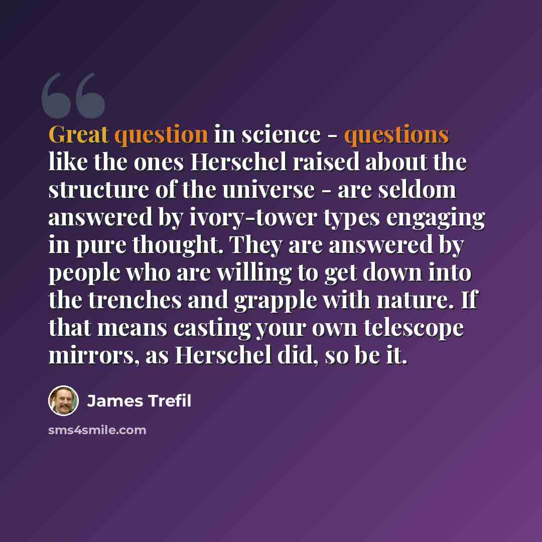 “Great question in science - questions like the ones Herschel raised about the structure of the universe - are seldom answered by ivory-tower types engaging in pure thought. They are answered by people who are willing to get down into the trenches and grapple with nature. If that means casting your…” quote by James Trefil