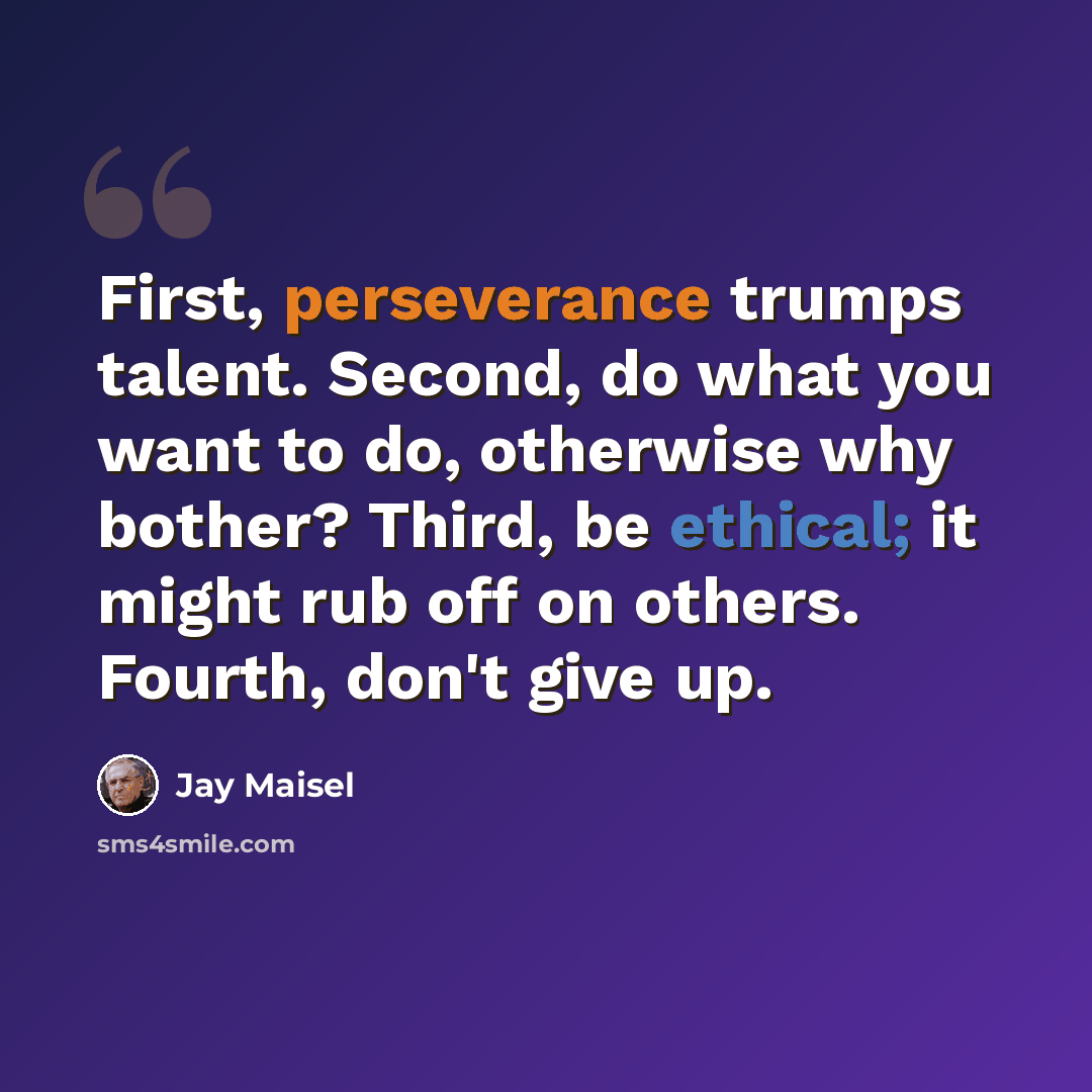 “First, perseverance trumps talent. Second, do what you want to do, otherwise why bother? Third, be ethical; it might rub off on others. Fourth, don't give up.” quote by Jay Maisel