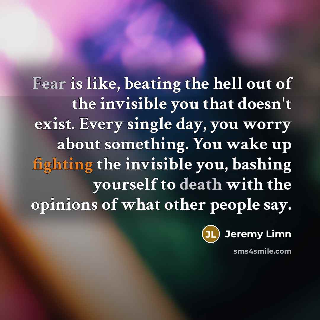 “Fear is like, beating the hell out of the invisible you that doesn't exist. Every single day, you worry about something. You wake up fighting the invisible you, bashing yourself to death with the opinions of what other people say.” quote by Jeremy Limn