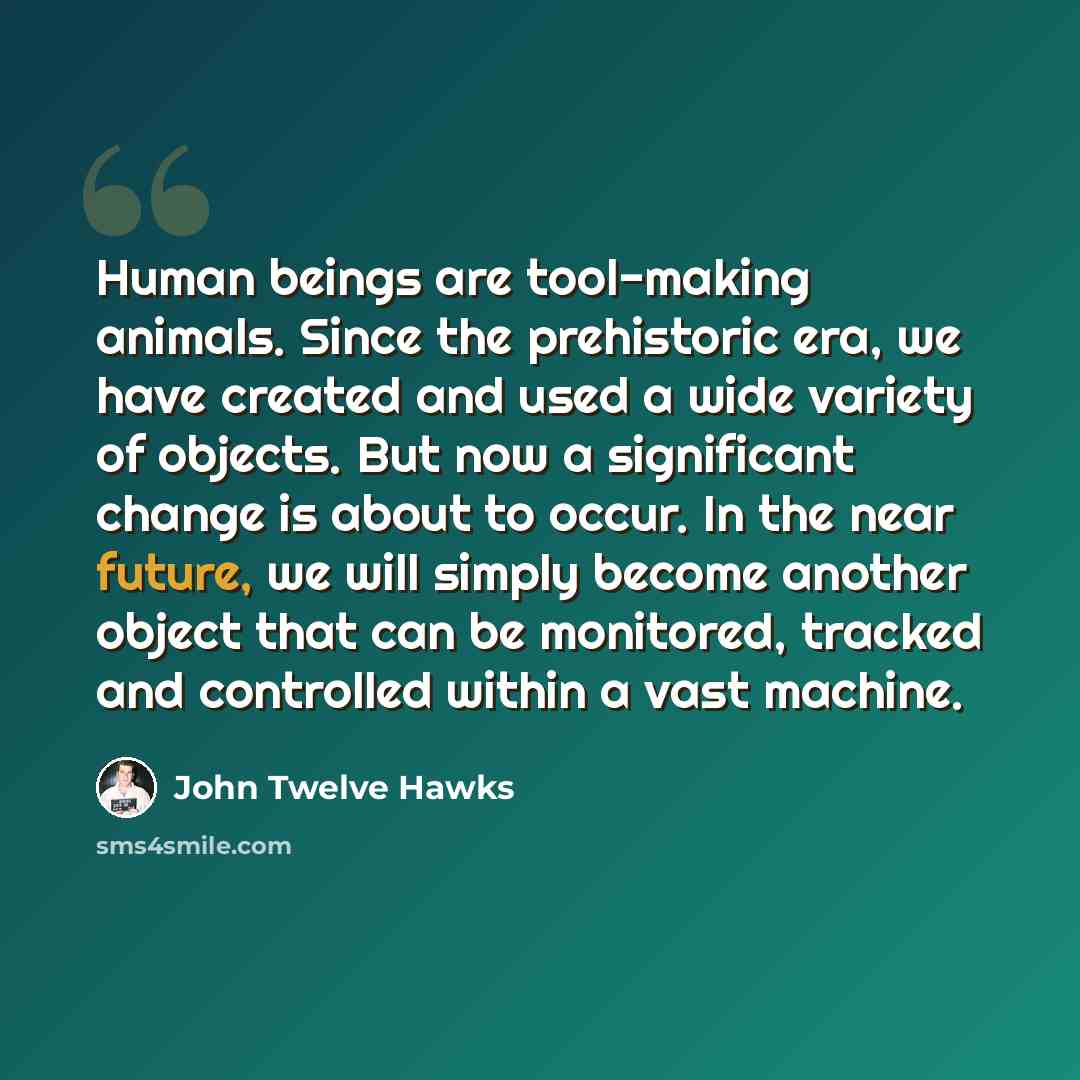 “Human beings are tool-making animals. Since the prehistoric era, we have created and used a wide variety of objects. But now a significant change is about to occur. In the near future, we will simply become another object that can be monitored, tracked and controlled within a vast machine.” quote by John Twelve Hawks