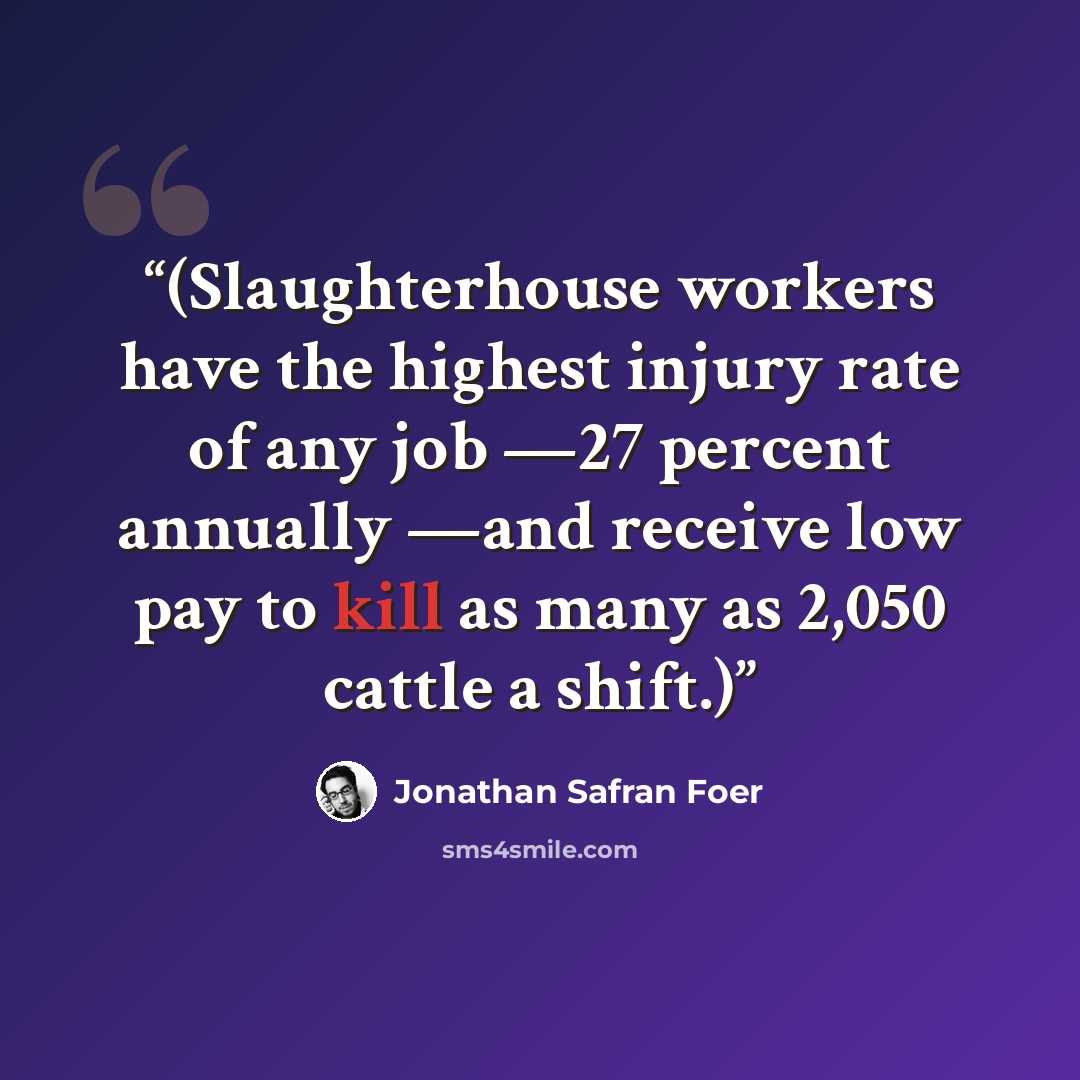“(Slaughterhouse workers have the highest injury rate of any job —27 percent annually —and receive low pay to kill as many as 2,050 cattle a shift.)” quote by Jonathan Safran Foer
