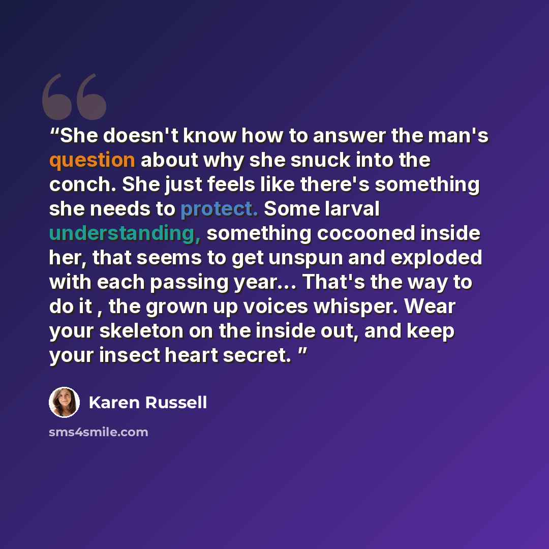 “She doesn't know how to answer the man's question about why she snuck into the conch. She just feels like there's something she needs to protect. Some larval understanding, something cocooned inside her, that seems to get unspun and exploded with each passing year... That's the way to do it , the…” quote by Karen Russell